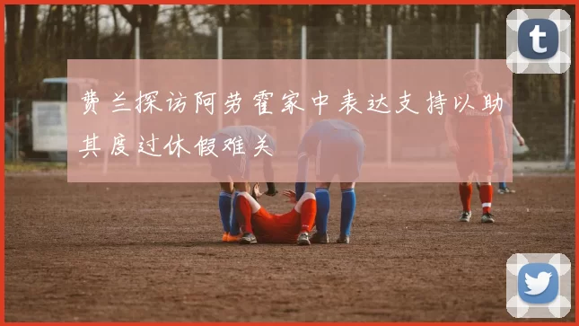 费兰探访阿劳霍家中表达支持以助其度过休假难关